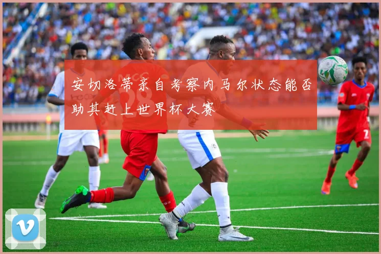 安切洛蒂亲自考察内马尔状态能否助其赶上世界杯大赛